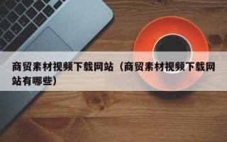 清徐商贸素材视频下载网站（商贸素材视频下载网站有哪些）