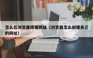 清徐怎么在浏览器搭建网站（浏览器怎么创建自己的网址）