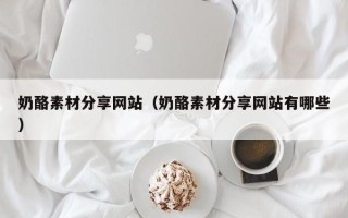 清徐奶酪素材分享网站（奶酪素材分享网站有哪些）
