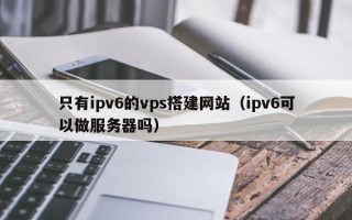 清徐只有ipv6的vps搭建网站（ipv6可以做服务器吗）