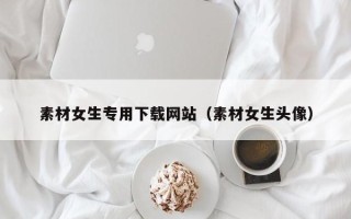 清徐素材女生专用下载网站（素材女生头像）